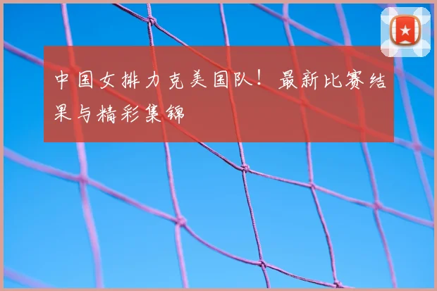 中国女排力克美国队!最新比赛结果与精彩集锦