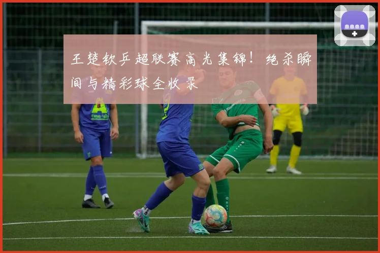 王楚钦乒超联赛高光集锦!绝杀瞬间与精彩球全收录
