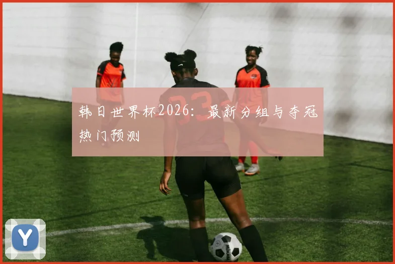 韩日世界杯2026:最新分组与夺冠热门预测