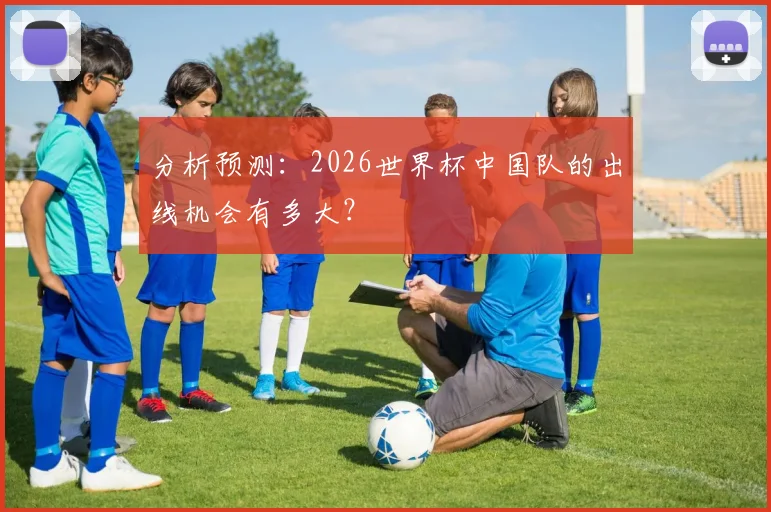 分析预测:2026世界杯中国队的出线机会有多大?