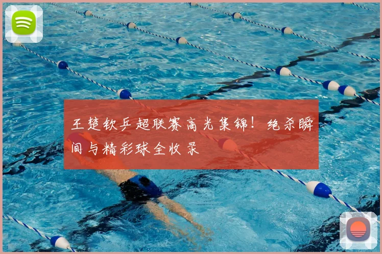 王楚钦乒超联赛高光集锦！绝杀瞬间与精彩球全收录